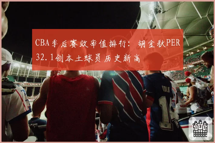 CBA季后赛效率值排行：胡金秋PER32.1创本土球员历史新高