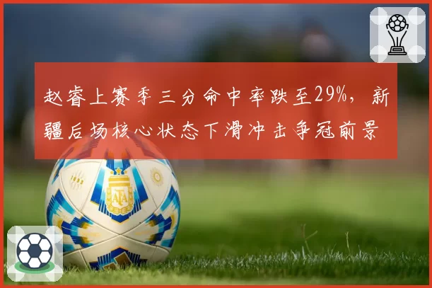 赵睿上赛季三分命中率跌至29%,新疆后场核心状态下滑冲击争冠前景