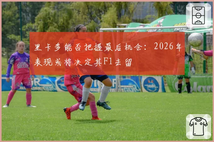 里卡多能否把握最后机会：2026年表现或将决定其F1去留