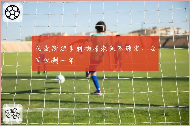 戈麦斯坦言利物浦未来不确定，合同仅剩一年
