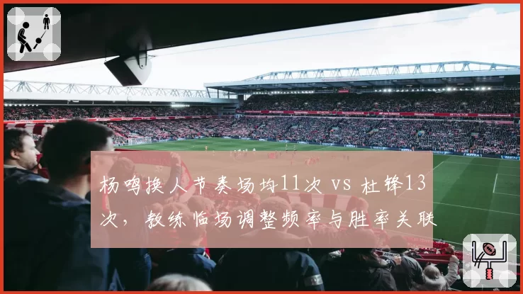 杨鸣换人节奏场均11次 vs 杜锋13次,教练临场调整频率与胜率关联
