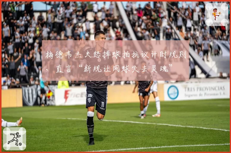 梅德韦杰夫怒摔球拍抗议计时规则，直言“新规让网球失去灵魂”