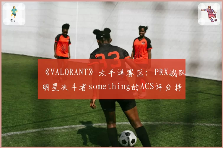 《VALORANT》太平洋赛区：PRX战队明星决斗者something的ACS评分持续走低，激进风格终遇瓶颈？