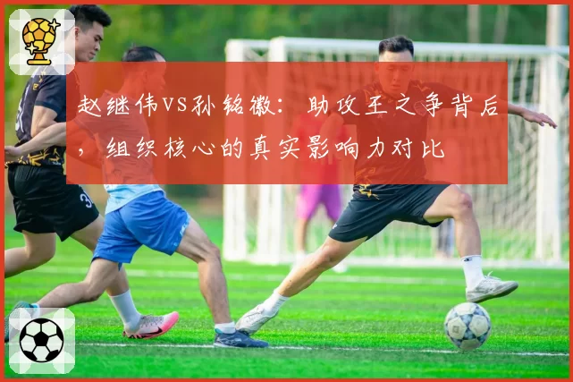 赵继伟vs孙铭徽：助攻王之争背后，组织核心的真实影响力对比