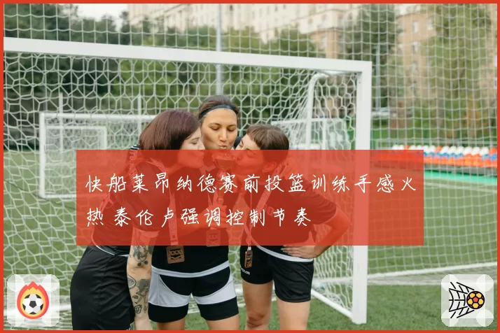 快船莱昂纳德赛前投篮训练手感火热 泰伦卢强调控制节奏