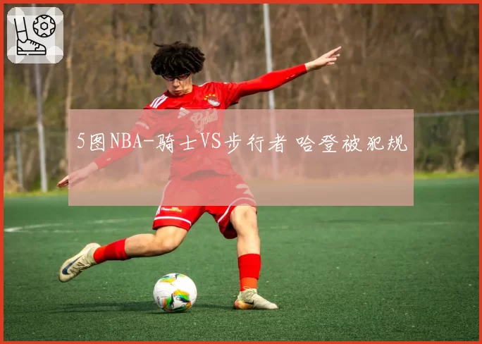 5图NBA-骑士VS步行者 哈登被犯规