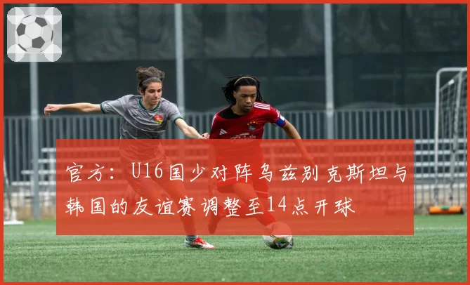 官方：U16国少对阵乌兹别克斯坦与韩国的友谊赛调整至14点开球