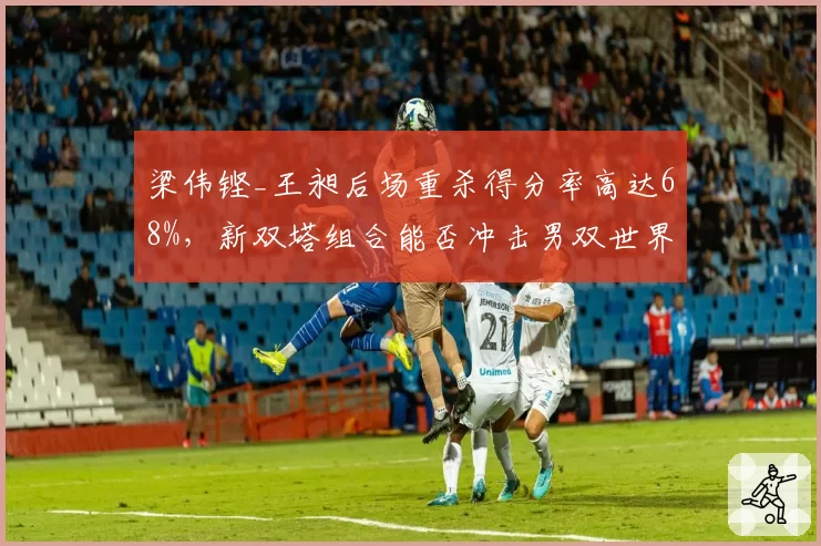 梁伟铿_王昶后场重杀得分率高达68%,新双塔组合能否冲击男双世界第一?