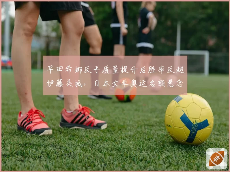 早田希娜反手质量提升后胜率反超伊藤美诚，日本女单奥运名额悬念升级