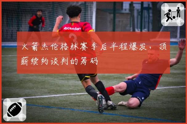 火箭杰伦格林赛季后半程爆发,顶薪续约谈判的筹码