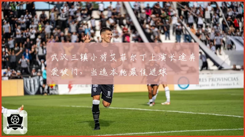 武汉三镇小将艾菲尔丁上演长途奔袭破门,当选本轮最佳进球