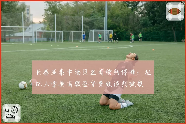 长春亚泰中场贝里奇续约停滞，经纪人索要高额签字费致谈判破裂