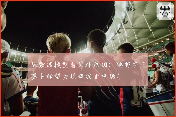 从数据模型看贝林厄姆：他将在下赛季转型为顶级攻击中场？