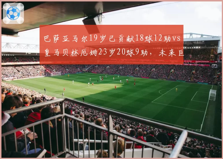 巴萨亚马尔19岁已贡献18球12助vs皇马贝林厄姆23岁20球9助，未来巨星成长轨迹对比