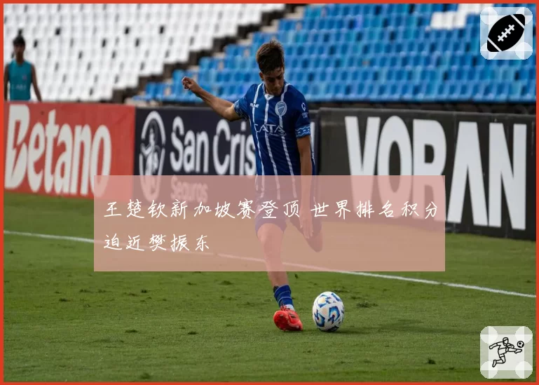 王楚钦新加坡赛登顶 世界排名积分迫近樊振东