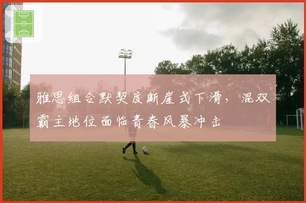 雅思组合默契度断崖式下滑，混双霸主地位面临青春风暴冲击