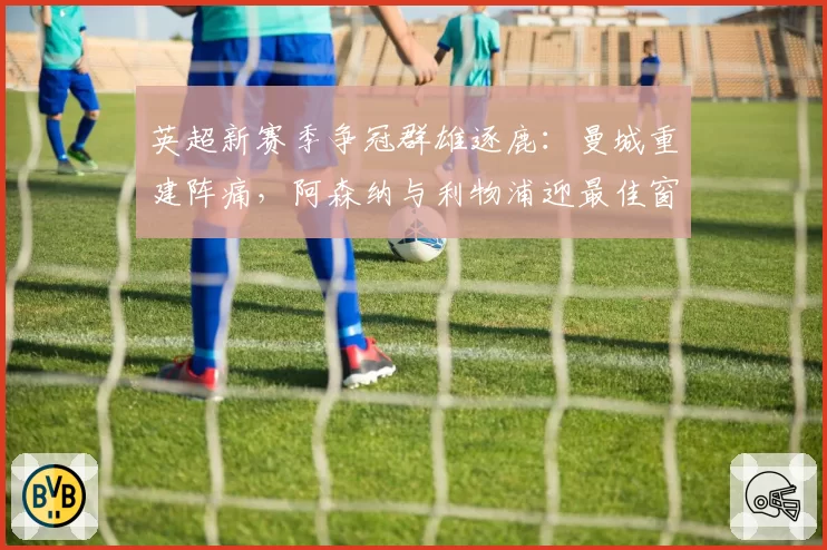 英超新赛季争冠群雄逐鹿:曼城重建阵痛,阿森纳与利物浦迎最佳窗口期