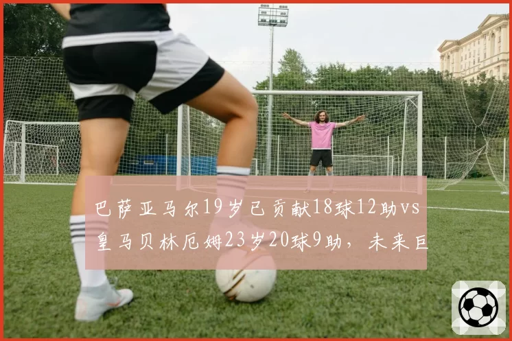 巴萨亚马尔19岁已贡献18球12助vs皇马贝林厄姆23岁20球9助,未来巨星成长轨迹对比