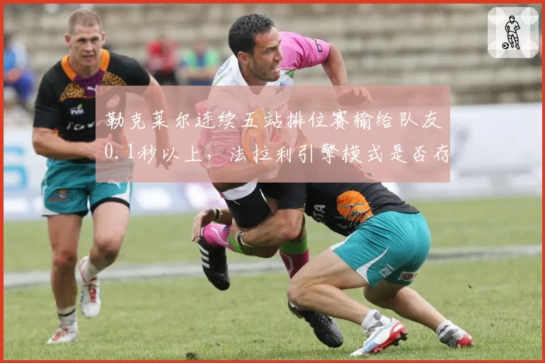 勒克莱尔连续五站排位赛输给队友0.1秒以上，法拉利引擎模式是否存在暗箱差异？