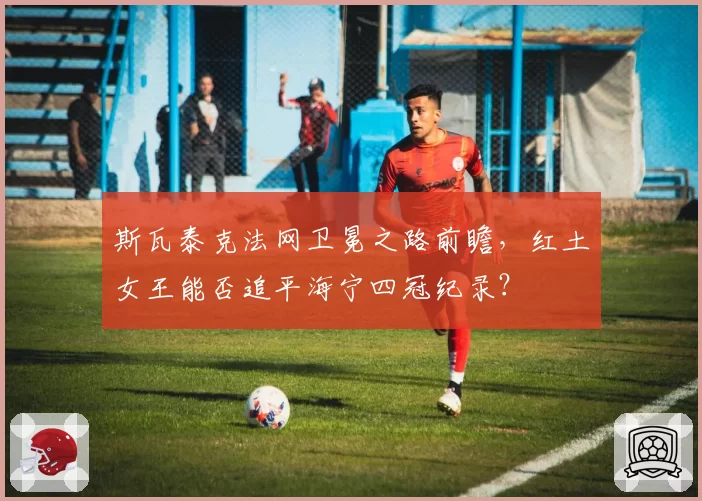 斯瓦泰克法网卫冕之路前瞻，红土女王能否追平海宁四冠纪录？