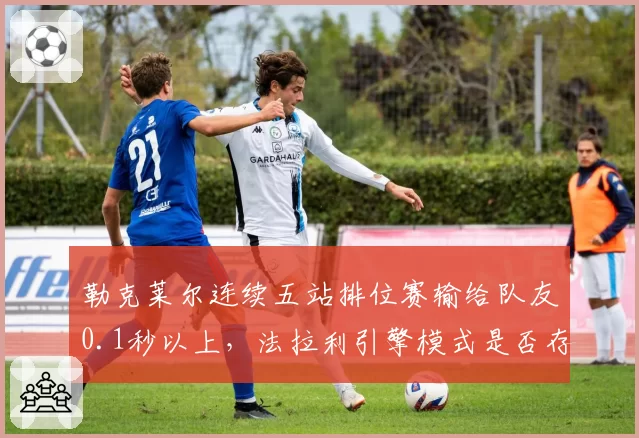 勒克莱尔连续五站排位赛输给队友0.1秒以上,法拉利引擎模式是否存在暗箱差异?