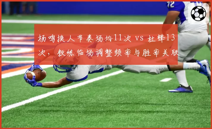 杨鸣换人节奏场均11次 vs 杜锋13次，教练临场调整频率与胜率关联