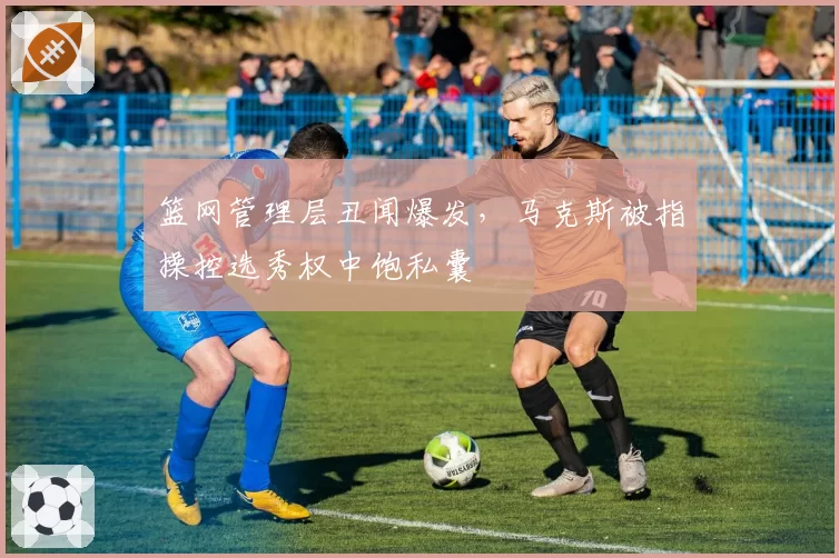 篮网管理层丑闻爆发，马克斯被指操控选秀权中饱私囊
