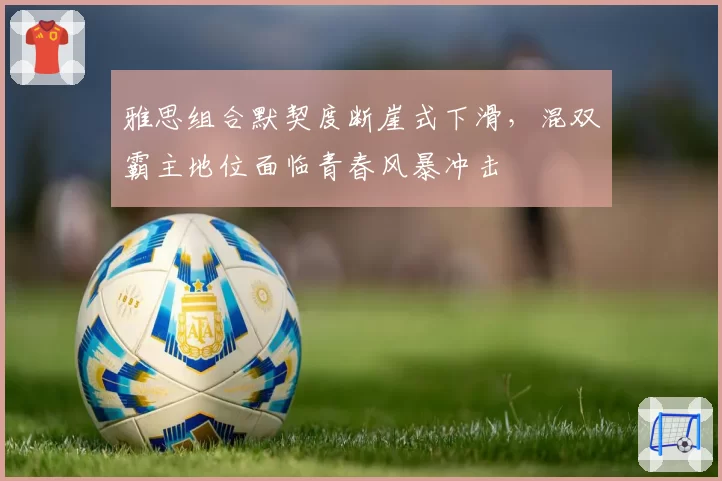 雅思组合默契度断崖式下滑，混双霸主地位面临青春风暴冲击