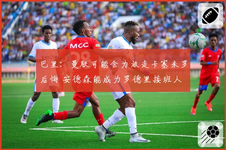 巴里:曼联可能会为放走卡塞米罗后悔 安德森能成为罗德里接班人