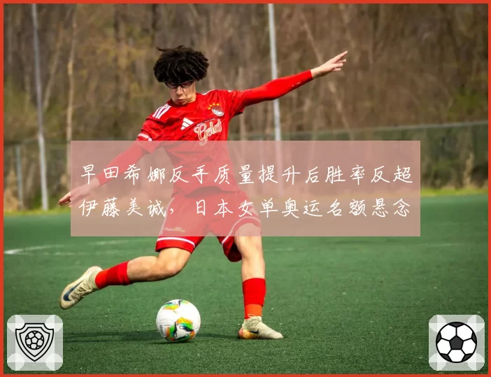 早田希娜反手质量提升后胜率反超伊藤美诚，日本女单奥运名额悬念升级