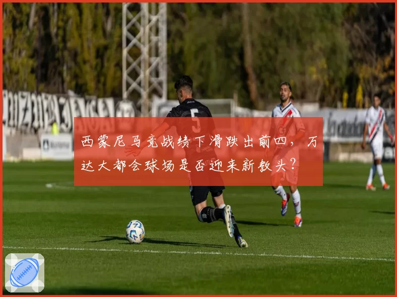西蒙尼马竞战绩下滑跌出前四，万达大都会球场是否迎来新教头？