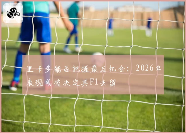 里卡多能否把握最后机会：2026年表现或将决定其F1去留