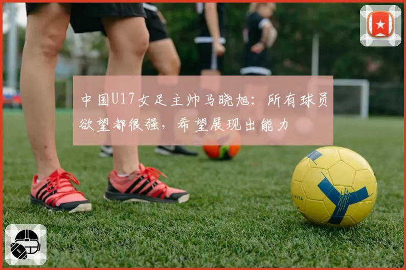 中国U17女足主帅马晓旭:所有球员欲望都很强,希望展现出能力