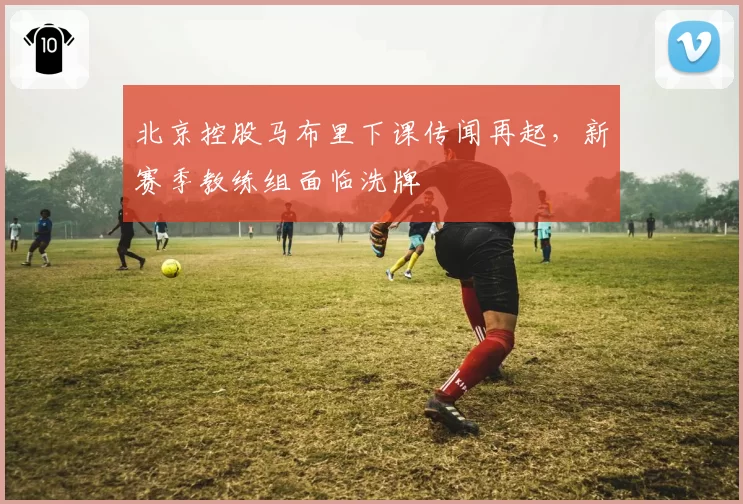 北京控股马布里下课传闻再起,新赛季教练组面临洗牌