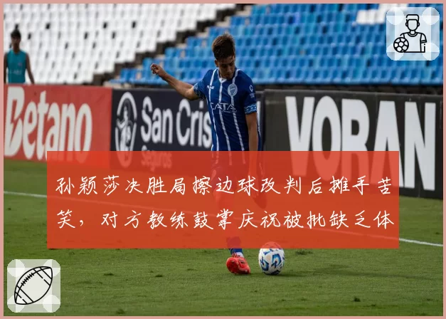 孙颖莎决胜局擦边球改判后摊手苦笑,对方教练鼓掌庆祝被批缺乏体育精神