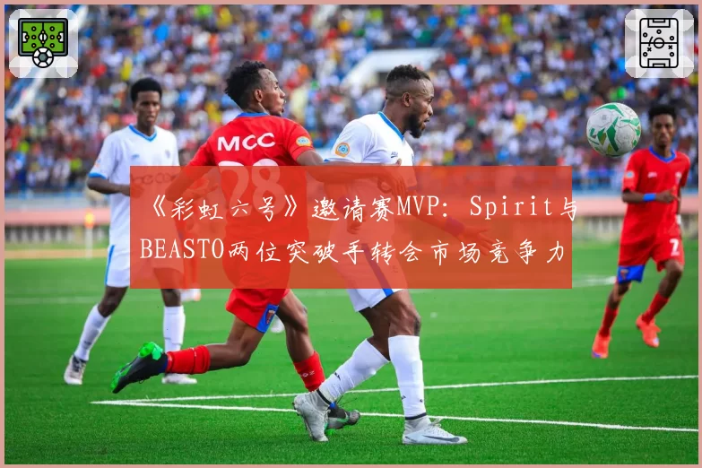 《彩虹六号》邀请赛MVP：Spirit与BEASTO两位突破手转会市场竞争力分析