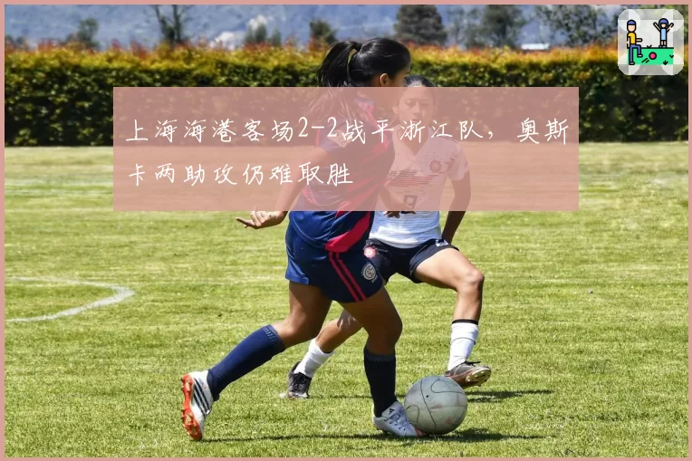 上海海港客场2-2战平浙江队,奥斯卡两助攻仍难取胜