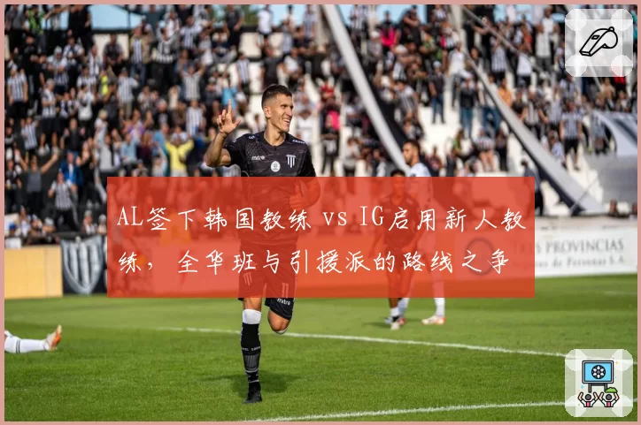 AL签下韩国教练 vs IG启用新人教练，全华班与引援派的路线之争