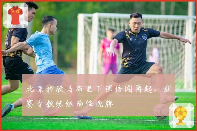 北京控股马布里下课传闻再起,新赛季教练组面临洗牌