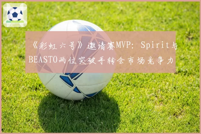 《彩虹六号》邀请赛MVP：Spirit与BEASTO两位突破手转会市场竞争力分析