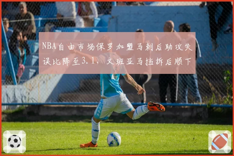 NBA自由市场保罗加盟马刺后助攻失误比降至3.1，文班亚马挡拆后顺下终结效率飙升