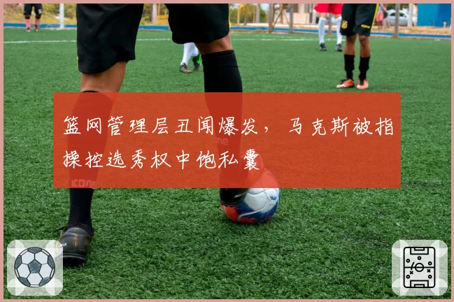 篮网管理层丑闻爆发，马克斯被指操控选秀权中饱私囊