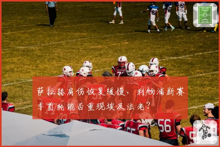 萨拉赫肩伤恢复缓慢，利物浦新赛季首轮能否重现埃及法老？