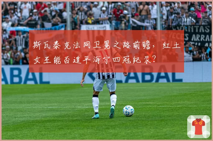 斯瓦泰克法网卫冕之路前瞻,红土女王能否追平海宁四冠纪录?