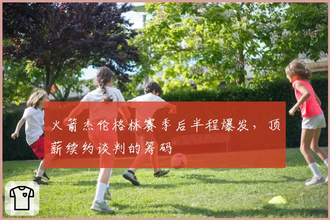 火箭杰伦格林赛季后半程爆发，顶薪续约谈判的筹码