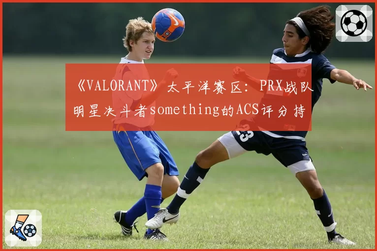 《VALORANT》太平洋赛区：PRX战队明星决斗者something的ACS评分持续走低，激进风格终遇瓶颈？
