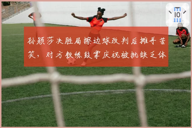 孙颖莎决胜局擦边球改判后摊手苦笑，对方教练鼓掌庆祝被批缺乏体育精神