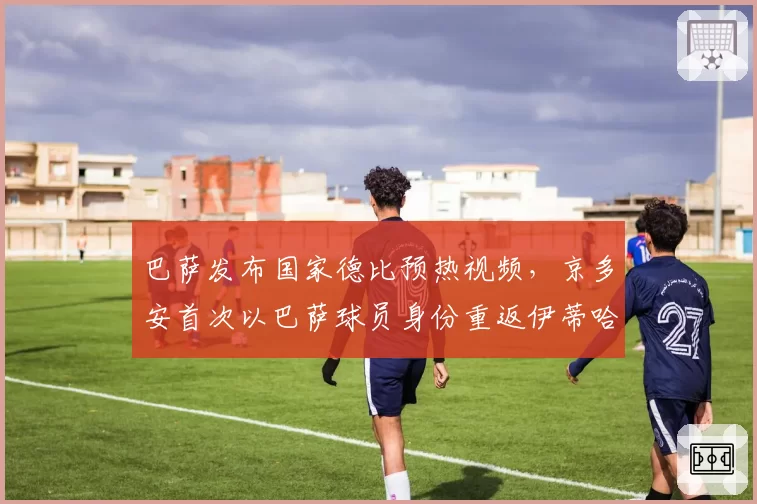 巴萨发布国家德比预热视频,京多安首次以巴萨球员身份重返伊蒂哈德?