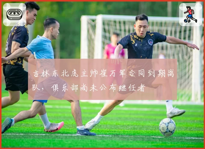 吉林东北虎主帅崔万军合同到期离队，俱乐部尚未公布继任者