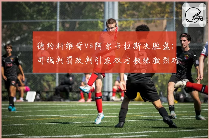 德约科维奇vs阿尔卡拉斯决胜盘：司线判罚改判引发双方教练激烈对峙